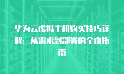 华为云虚拟主机购买技巧详解：从需求到部署的全面指南