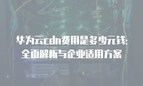 华为云cdn费用是多少元钱：全面解析与企业适用方案