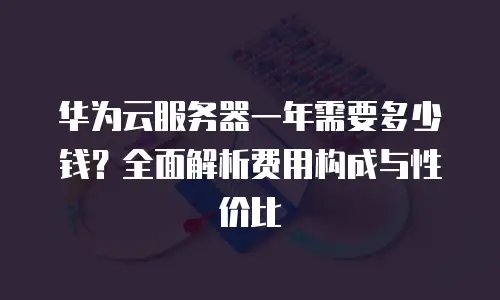 华为云服务器一年需要多少钱？全面解析费用构成与性价比