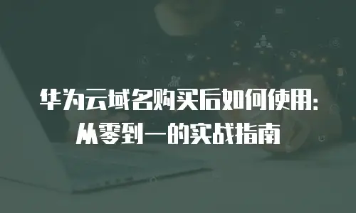 华为云域名购买后如何使用：从零到一的实战指南