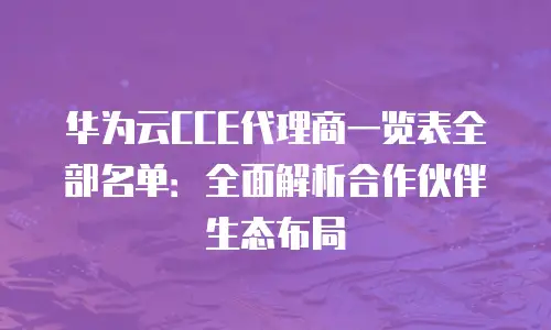 华为云CCE代理商一览表全部名单：全面解析合作伙伴生态布局