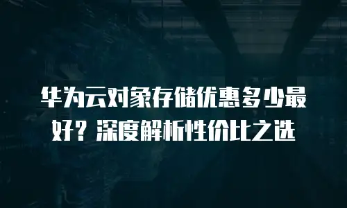 华为云对象存储优惠多少最好？深度解析性价比之选