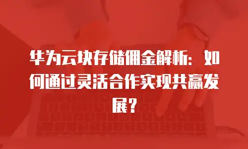 华为云块存储佣金解析：如何通过灵活合作实现共赢发展？