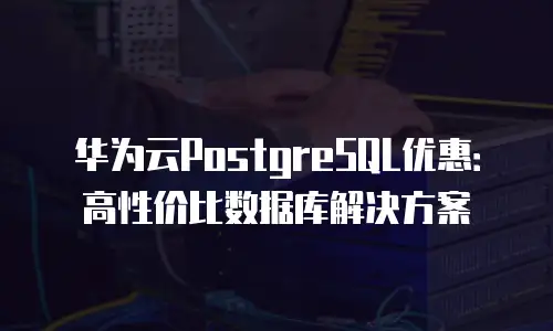 华为云PostgreSQL优惠：高性价比数据库解决方案