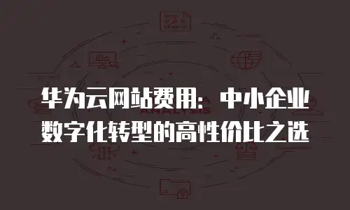 华为云网站费用：中小企业数字化转型的高性价比之选
