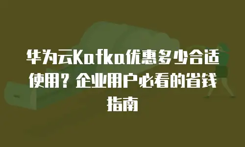 华为云Kafka优惠多少合适使用？企业用户必看的省钱指南