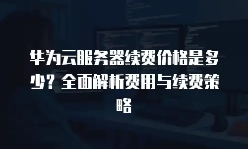 华为云服务器续费价格是多少？全面解析费用与续费策略