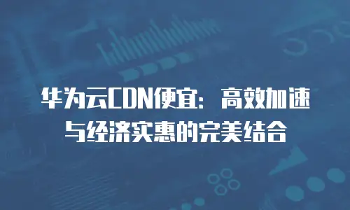 华为云CDN便宜：高效加速与经济实惠的完美结合
