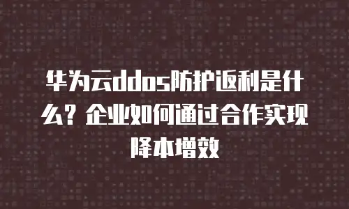 华为云ddos防护返利是什么？企业如何通过合作实现降本增效