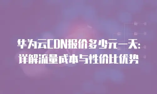 华为云CDN报价多少元一天：详解流量成本与性价比优势