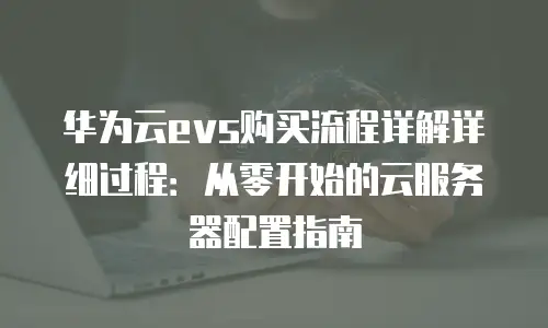 华为云evs购买流程详解详细过程：从零开始的云服务器配置指南