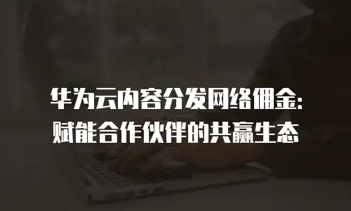 华为云内容分发网络佣金：赋能合作伙伴的共赢生态