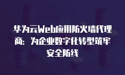 华为云Web应用防火墙代理商：为企业数字化转型筑牢安全防线