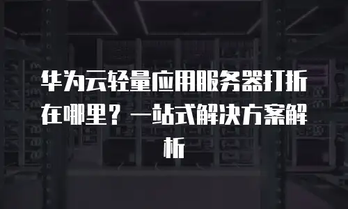 华为云轻量应用服务器打折在哪里？一站式解决方案解析