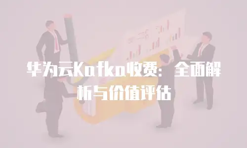 华为云Kafka收费：全面解析与价值评估