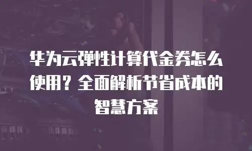 华为云弹性计算代金券怎么使用？全面解析节省成本的智慧方案