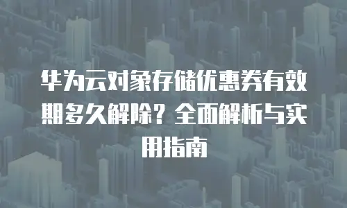 华为云对象存储优惠券有效期多久解除？全面解析与实用指南