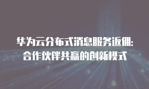 华为云分布式消息服务返佣：合作伙伴共赢的创新模式