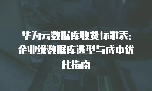 华为云数据库收费标准表：企业级数据库选型与成本优化指南