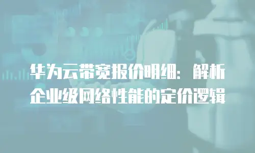 华为云带宽报价明细：解析企业级网络性能的定价逻辑