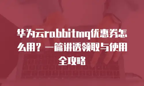 华为云rabbitmq优惠券怎么用？一篇讲透领取与使用全攻略