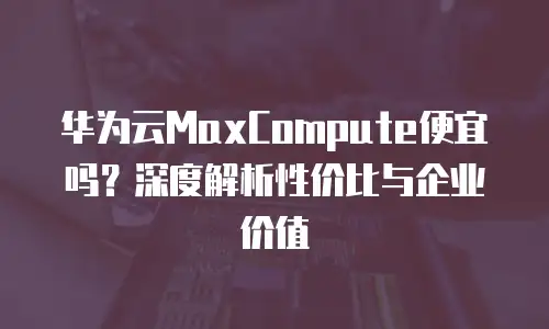 华为云MaxCompute便宜吗？深度解析性价比与企业价值