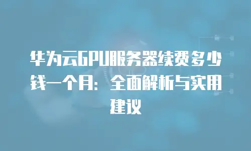 华为云GPU服务器续费多少钱一个月：全面解析与实用建议