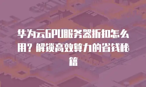 华为云GPU服务器折扣怎么用？解锁高效算力的省钱秘籍