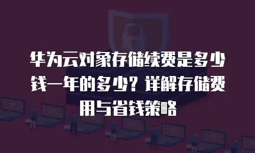 华为云对象存储续费是多少钱一年的多少？详解存储费用与省钱策略