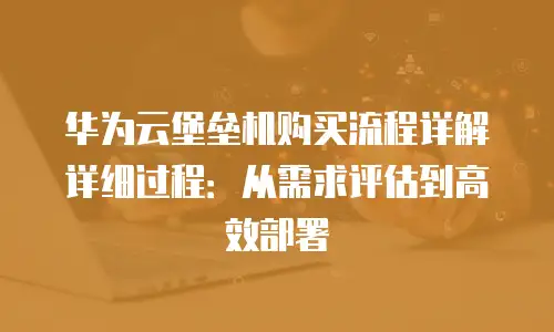 华为云堡垒机购买流程详解详细过程：从需求评估到高效部署