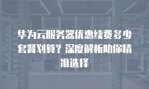 华为云服务器优惠续费多少套餐划算？深度解析助你精准选择