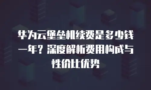 华为云堡垒机续费是多少钱一年？深度解析费用构成与性价比优势