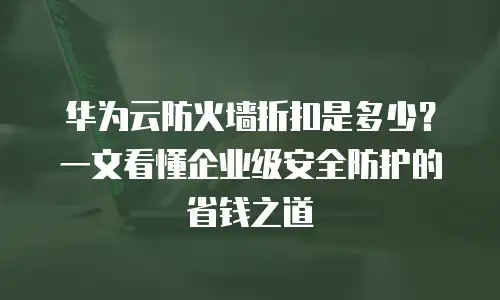 华为云防火墙折扣是多少？一文看懂企业级安全防护的省钱之道