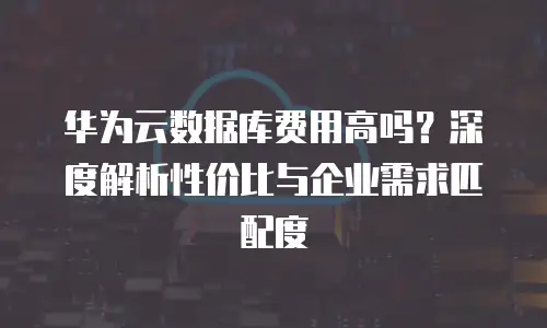华为云数据库费用高吗？深度解析性价比与企业需求匹配度