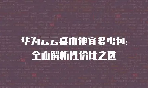 华为云云桌面便宜多少包：全面解析性价比之选