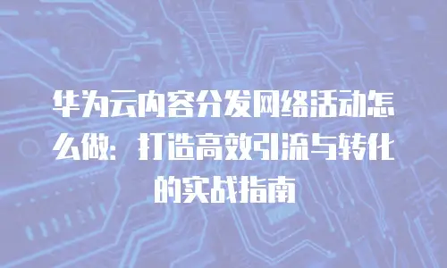 华为云内容分发网络活动怎么做：打造高效引流与转化的实战指南