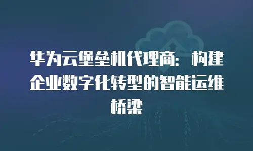 华为云堡垒机代理商：构建企业数字化转型的智能运维桥梁
