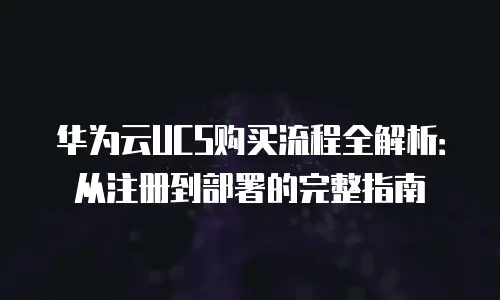 华为云UCS购买流程全解析：从注册到部署的完整指南
