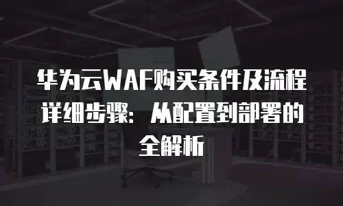 华为云WAF购买条件及流程详细步骤：从配置到部署的全解析