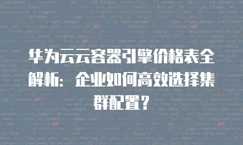 华为云云容器引擎价格表全解析：企业如何高效选择集群配置？