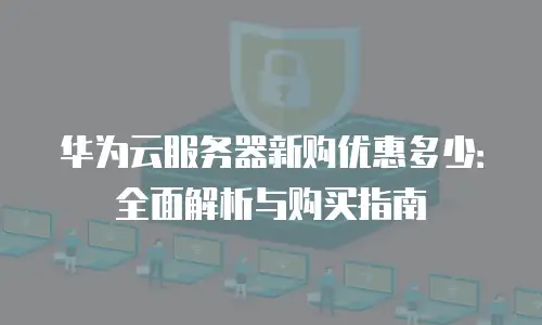 华为云服务器新购优惠多少：全面解析与购买指南
