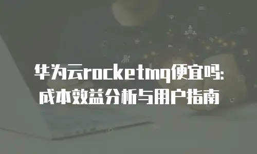 华为云rocketmq便宜吗：成本效益分析与用户指南