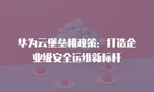 华为云堡垒机政策：打造企业级安全运维新标杆