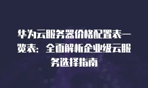 华为云服务器价格配置表一览表：全面解析企业级云服务选择指南