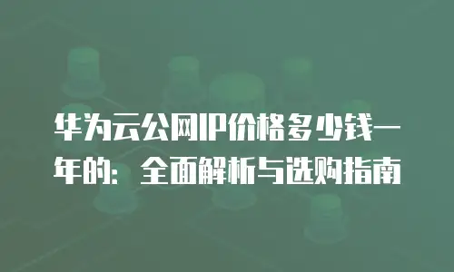 华为云公网IP价格多少钱一年的：全面解析与选购指南