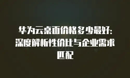 华为云桌面价格多少最好：深度解析性价比与企业需求匹配