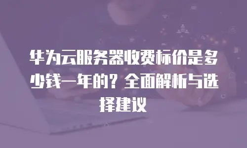 华为云服务器收费标价是多少钱一年的？全面解析与选择建议