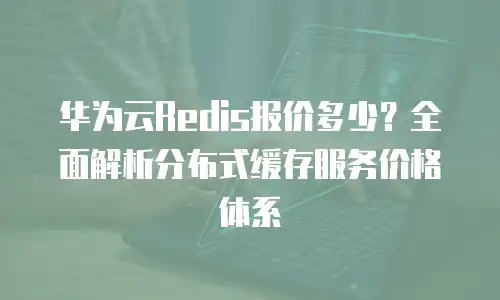 华为云Redis报价多少？全面解析分布式缓存服务价格体系