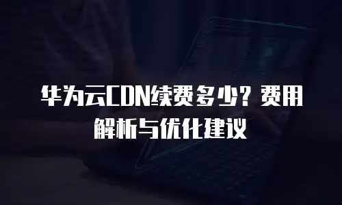 华为云CDN续费多少？费用解析与优化建议