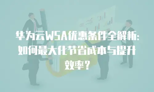 华为云WSA优惠条件全解析：如何最大化节省成本与提升效率？